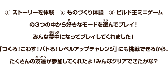 ①ストーリーを体験　②ものづくり体験　③ビルド王ミニゲーム　の３つの中から好きなモードを選んでプレイ！みんな夢中になってプレイしてくれました！「つくる！こわす！バトる！レベルアップチャレンジ」にも挑戦できるから、たくさんの友達が参加してくれたよ！みんなクリアできたかな？