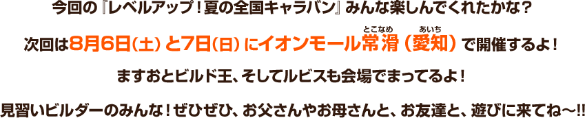 今回の『レベルアップ！夏の全国キャラバン』みんな楽しんでくれたかな？次回は8月6日（土）と7日（日）にイオンモール常滑（愛知）で開催するよ！ますおとビルド王、そしてルビスも会場でまってるよ！見習いビルダーのみんな！ぜひぜひ、お父さんやお母さんと、お友達と、遊びに来てね～!!