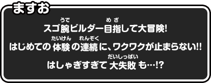 ますお　スゴ腕ビルダー目指して大冒険！はじめての体験の連続に、ワクワクが止まらない!!はしゃぎすぎて大失敗も…!?