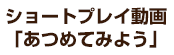 ショートプレイ動画「あつめてみよう」