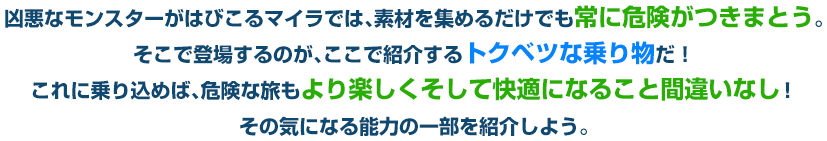 凶悪なモンスターがはびこるマイラでは、素材を集めるだけでも常に危険がつきまとう。そこで登場するのが、ここで紹介するトクベツな乗り物だ！これに乗り込めば、危険な旅もより楽しくそして快適になること間違いなし！その気になる能力の一部を紹介しよう。