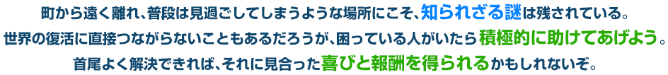 町から遠く離れ、普段は見過ごしてしまうような場所にこそ、知られざる謎は残されている。世界の復活に直接つながらないこともあるだろうが、困っている人がいたら積極的に助けてあげよう。首尾よく解決できれば、それに見合った喜びと報酬を得られるかもしれないぞ。