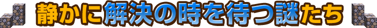 静かに解決の時を待つ謎たち