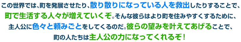 この世界では、町を発展させたり、散り散りになっている人を救出したりすることで、町で生活する人々が増えていくぞ。そんな彼らはより町を住みやすくするために、主人公に色々と頼みごとをしてくるのだ。彼らの望みを叶えてあげることで、町の人たちは主人公の力になってくれるぞ！