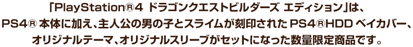 「PlayStation®4 ドラゴンクエストビルダーズ エディション」は、PS4®本体に加え、主人公の男の子とスライムが刻印されたPS4®HDDベイカバー、オリジナルテーマ、オリジナルスリーブがセットになった数量限定商品です。