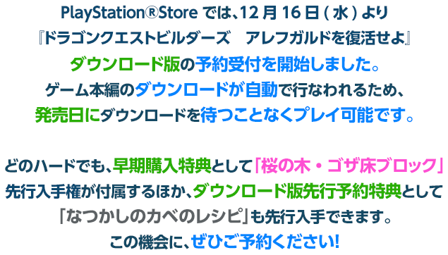 PlayStation®Storeでは、12月16日(水)より『ドラゴンクエストビルダーズ　アレフガルドを復活せよ』ダウンロード版の予約受付を開始しました。ゲーム本編のダウンロードが自動で行なわれるため、発売日にダウンロードを待つことなくプレイ可能です。どのハードでも、早期購入特典として｢桜の木・ゴザ床ブロック｣先行入手権が付属するほか、ダウンロード版先行予約特典として｢なつかしのカベのレシピ｣も先行入手できます。この機会に、ぜひご予約ください！