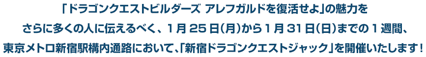 「ドラゴンクエストビルダーズ アレフガルドを復活せよ」の魅力をさらに多くの人に伝えるべく、 1月25日（月）から1月31日（日）までの1週間、東京メトロ新宿駅構内通路において、「新宿ドラゴンクエストジャック」を開催いたします！