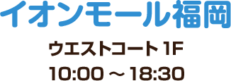 イオンモール福岡 ウエストコート 1F 10:00～18:30