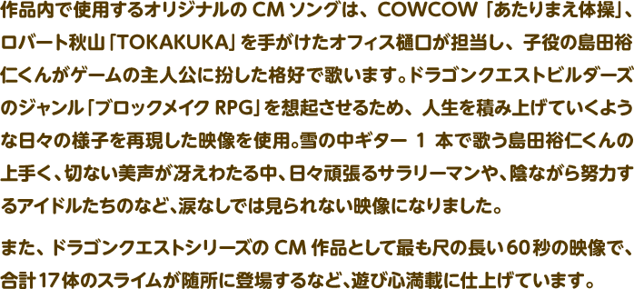 作品内で使用するオリジナルのCMソングは、COWCOW「あたりまえ体操」、ロバート秋山「TOKAKUKA」を手がけたオフィス樋口が担当し、子役の島田裕仁くんがゲームの主人公に扮した格好で歌います。ドラゴンクエストビルダーズのジャンル「ブロックメイクRPG」を想起させるため、人生を積み上げていくような日々の様子を再現した映像を使用。雪の中ギター1本で歌う島田裕仁くんの上手く、切ない美声が冴えわたる中、日々頑張るサラリーマンや、陰ながら努力するアイドルたちのなど、涙なしでは見られない映像になりました。また、ドラゴンクエストシリーズのCM作品として最も尺の長い60秒の映像で、合計17体のスライムが随所に登場するなど、遊び心満載に仕上げています。