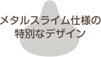 メタルスライム仕様の特別なデザイン