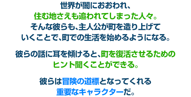 世界が闇におおわれ、住む地さえも追われてしまった人々。そんな彼らも、主人公が町を造り上げていくことで、町での生活を始めるようになる。彼らの話に耳を傾けると、町を復活させるためのヒント聞くことができる。彼らは冒険の道標となってくれる重要なキャラクターだ。