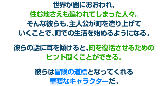 世界が闇におおわれ、住む地さえも追われてしまった人々。そんな彼らも、主人公が町を造り上げていくことで、町での生活を始めるようになる。彼らの話に耳を傾けると、町を復活させるためのヒント聞くことができる。彼らは冒険の道標となってくれる重要なキャラクターだ。