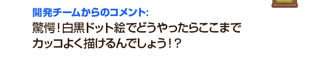 開発チームからのコメント：驚愕！白黒ドット絵でどうやったらここまでカッコよく描けるんでしょう！？