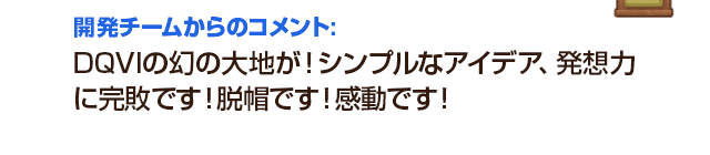 開発チームからのコメント：DQVIの幻の大地が！シンプルなアイデア、発想力に完敗です！脱帽です！感動です！