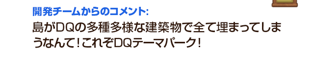 開発チームからのコメント：島がDQの多種多様な建築物で全て埋まってしまうなんて！これぞDQテーマパーク！