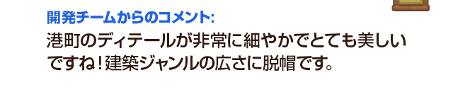 開発チームからのコメント：港町のディテールが非常に細やかでとても美しいですね！建築ジャンルの広さに脱帽です。