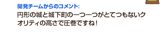 開発チームからのコメント：円形の城と城下町の一つ一つがとてつもないクオリティの高さで圧巻ですね！