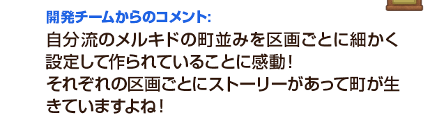 開発チームからのコメント：自分流のメルキドの町並みを区画ごとに細かく設定して作られていることに感動！それぞれの区画ごとにストーリーがあって町が生きていますよね！