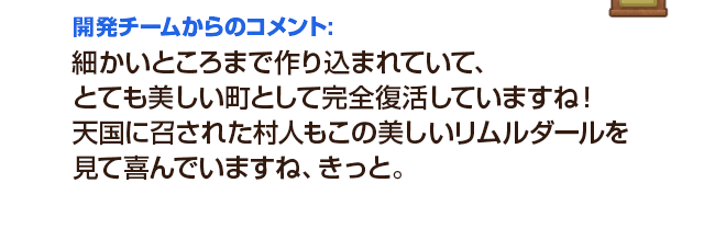 開発チームからのコメント：細かいところまで作り込まれていて、とても美しい町として完全復活していますね！天国に召された村人もこの美しいリムルダールを見て喜んでいますね、きっと。