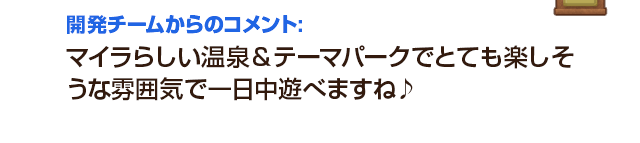 開発チームからのコメント：マイラらしい温泉＆テーマパークでとても楽しそうな雰囲気で一日中遊べますね♪