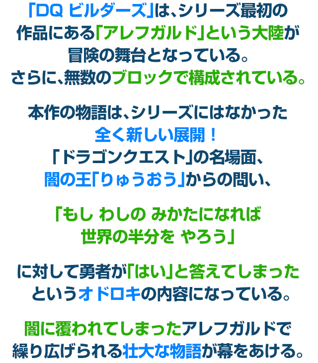 「DQ ビルダーズ」は、シリーズ最初の作品にある「アレフガルド」という大陸が冒険の舞台となっている。さらに、無数のブロックで構成されている。本作の物語は、シリーズにはなかった全く新しい展開！「ドラゴンクエスト」の名場面、闇の王「りゅうおう」からの問い、「もし わしの みかたになれば 世界の半分を やろう」に対して勇者が「はい」と答えてしまった というオドロキの内容になっている。闇に覆われてしまったアレフガルドで繰り広げられる壮大な物語が幕をあける。