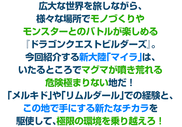 広大な世界を旅しながら、様々な場所でモノづくりやモンスターとのバトルが楽しめる『ドラゴンクエストビルダーズ』。今回紹介する新大陸「マイラ」は、いたるところでマグマが噴き荒れる危険極まりない地だ！「メルキド」や「リムルダール」での経験と、この地で手にする新たなチカラを駆使して、極限の環境を乗り越えろ！