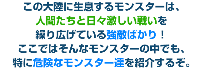 この大陸に生息するモンスターは、人間たちと日々激しい戦いを繰り広げている強敵ばかり！ここではそんなモンスターの中でも、特に危険なモンスター達を紹介するぞ。