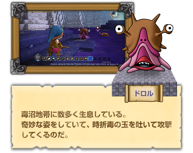 【ドロル】毒沼地帯に数多く生息している。奇妙な姿をしていて、時折毒の玉を吐いて攻撃してくるのだ。