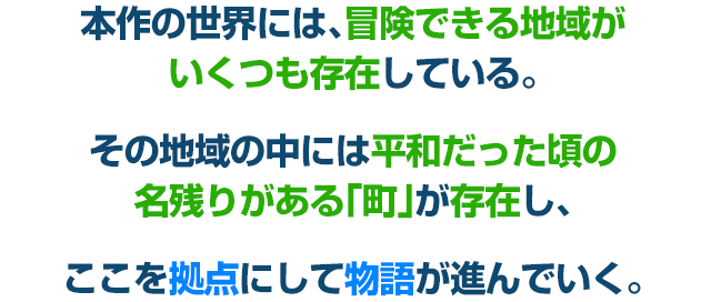 本作の世界には、冒険できる地域がいくつも存在している。その地域の中には平和だった頃の名残りがある「町」が存在し、ここを拠点にして物語が進んでいく。