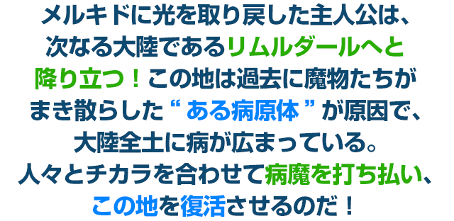 メルキドに光を取り戻した主人公は、次なる大陸であるリムルダールへと降り立つ！この地は過去に魔物たちがまき散らした“ある病原体”が原因で、大陸全土に病が広まっている。人々とチカラを合わせて病魔を打ち払い、この地を復活させるのだ！