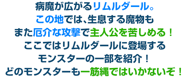 病魔が広がるリムルダール。この地では、生息する魔物もまた厄介な攻撃で主人公を苦しめる！ここではリムルダールに登場するモンスターの一部を紹介！どのモンスターも一筋縄ではいかないぞ！