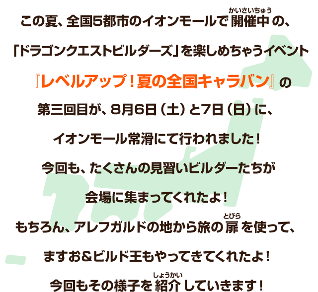 この夏、全国５都市のイオンモールで開催中の、「ドラゴンクエストビルダーズ」を楽しめちゃうイベント『レベルアップ！夏の全国キャラバン』の第三回目が、８月６日（土）と７日（日）に、イオンレモール常滑にて行われました！今回も、たくさんの見習いビルダーたちが会場に集まってくれたよ！もちろん、アレフガルドの地から旅の扉を使って、ますお＆ビルド王もやってきてくれたよ！今回もその様子を紹介していきます！