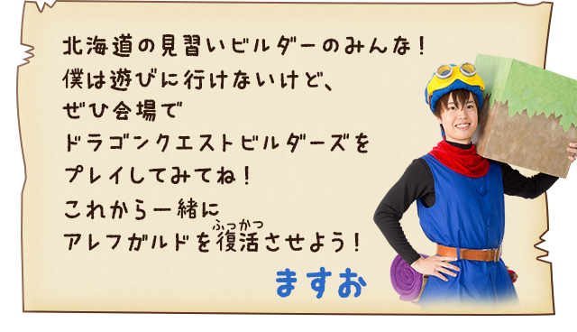 ますお「北海道の見習いビルダーのみんな！僕は遊びに行けないけど、ぜひ会場でドラゴンクエストビルダーズをプレイしてみてね！これから一緒にアレフガルドを復活させよう！」
