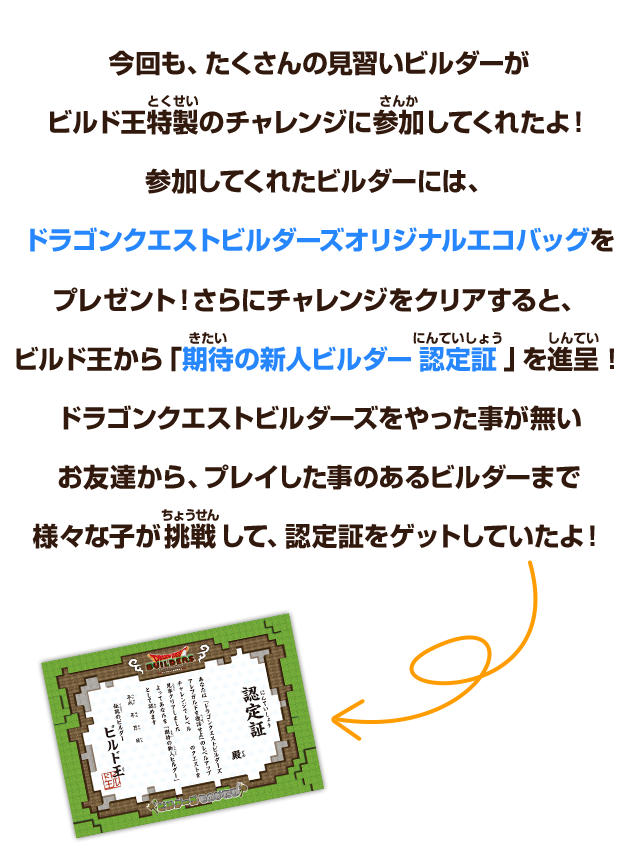 今回も、たくさんの見習いビルダーが、ビルド王特製のチャレンジに参加してくれたよ！参加してくれたビルダーには、ドラゴンクエストビルダーズオリジナルエコバッグをプレゼント！さらにチャレンジをクリアすると、ビルド王から「期待の新人ビルダー認定証」を進呈！ドラゴンクエストビルダーズをやった事が無いお友達から、プレイした事のあるビルダーまで様々な子が挑戦して、認定証をゲットしていたよ！