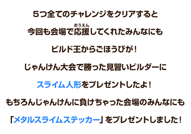 ５つ全てのチャレンジをクリアすると、今回も会場で応援してくれたみんなにもビルド王からごほうびが！じゃんけん大会で勝った見習いビルダーにスライム人形をプレゼントしたよ！もちろんじゃんけんに負けちゃった会場のみんなにも「メタルスライムステッカー」をプレゼントしました！