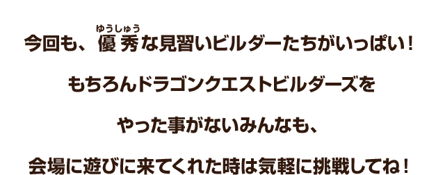 今回も、優秀な見習いビルダーたちがいっぱい！もちろんドラゴンクエストビルダーズをやった事がないみんなも、会場に遊びに来てくれた時は気軽に挑戦してね！
