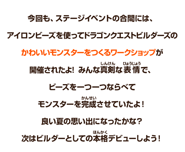 今回も、ステージイベントの合間には、アイロンビーズを使ってドラゴンクエストビルダーズのかわいいモンスターをつくるワークショップが開催されたよ！みんな真剣な表情で、ビーズを一つ一つならべてモンスターを完成させていたよ！良い夏の思い出になったかな？次はビルダーとしての本格デビューしよう！
