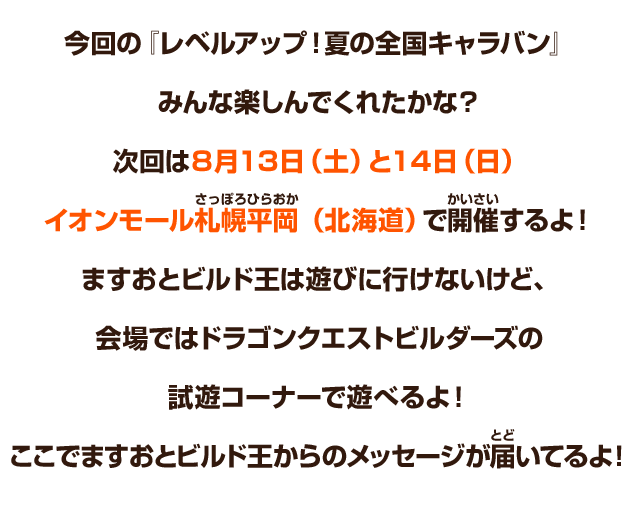 今回の『レベルアップ！夏の全国キャラバン』みんな楽しんでくれたかな？次回は８月13日（土）と14日（日）にイオンモール札幌平岡（北海道）で開催するよ！ますおとビルド王は遊びに行けないけど、会場ではドラゴンクエストビルダーズの試遊コーナーで遊べるよ！ここでますおとビルド王からのメッセージが届いてるよ！