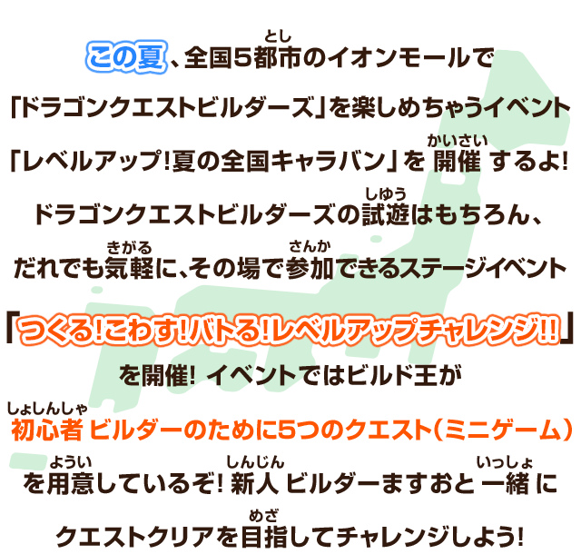 この夏、全国5都市のイオンモールで「ドラゴンクエストビルダーズ」を楽しめちゃうイベント「レベルアップ！夏の全国キャラバン」を開催するよ！ ドラゴンクエストビルダーズの試遊はもちろん、だれでも気軽に、その場で参加できるステージイベント「つくる！こわす！バトる！レベルアップチャレンジ!!」を開催！イベントではビルド王が初心者ビルダーのために５つのクエスト（ミニゲーム）を用意しているぞ！新人ビルダーますおと一緒にクエストクリアを目指してチャレンジしよう！