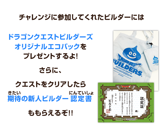 チャレンジに参加してくれたビルダーにはドラゴンクエストビルダーズオリジナルエコバックをプレゼントするよ！さらに、クエストをクリアしたら期待の新人ビルダー認定書ももらえるぞ!!