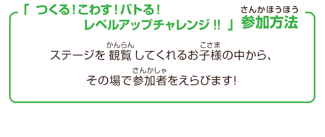 「つくる！こわす！バトる！レベルアップチャレンジ!!」参加方法　ステージを観覧してくれるお子様の中から、その場で参加者をえらびます！