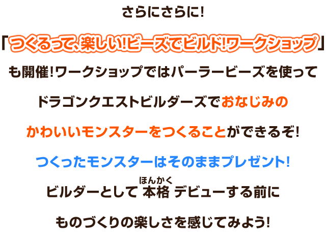 さらにさらに！「つくるって、楽しい！ビーズでビルド！ワークショップ」も開催！ワークショップではパーラービーズを使ってドラゴンクエストビルダーズでおなじみのかわいいモンスターをつくることができるぞ！つくったモンスターはそのままプレゼント！ビルダーとして本格デビューする前にものづくりの楽しさを感じてみよう！