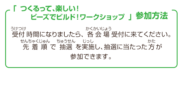 「つくるって、楽しい！ビーズでビルド！ワークショップ」参加方法　受付時間になりましたら、各会場受付に来てください。先着順で抽選を実施し、抽選に当たった方が参加できます。