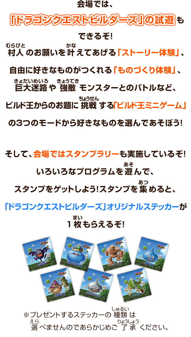 会場では、「ドラゴンクエストビルダーズ」の試遊もできるぞ！むらびと村人のお願いをかな叶えてあげる「ストーリー体験」、自由に好きなものがつくれる「ものづくり体験」、きょだいめいろ巨大迷路やきょうてき強敵モンスターとのバトルなど、ビルド王からのお題にちょうせん挑戦する「ビルド王ミニゲーム」の３つのモードから好きなものを選んであそぼう！そして、会場ではスタンプラリーも実施しているぞ！いろいろなプログラムを遊んで、スタンプをゲットしよう！スタンプを集めると、「ドラゴンクエストビルダーズ」オリジナルステッカーが１枚もらえるぞ！　※プレゼントするステッカーの種類は選べませんのであらかじめご了承ください。