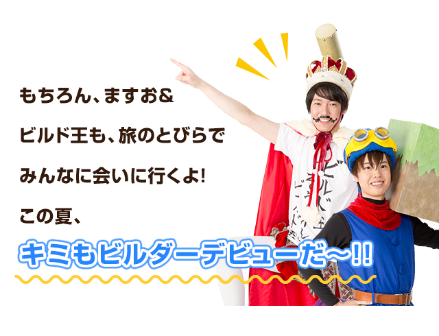もちろん、ますお＆ビルド王も、旅のとびらでみんなに会いに行くよ！この夏、キミもビルダーデビューだ～!!