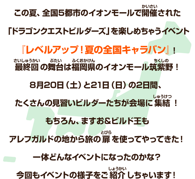 この夏、全国５都市のイオンモールで開催された「ドラゴンクエストビルダーズ」を楽しめちゃうイベント『レベルアップ！夏の全国キャラバン』！最終回の舞台は福岡県のイオンモール筑紫野！８月20日（土）と21日（日）の2日間、たくさんの見習いビルダーたちが会場に集結！もちろん、ますお＆ビルド王もアレフガルドの地から旅の扉を使ってやってきた！一体どんなイベントになったのかな？今回もイベントの様子をご紹介しちゃいます！