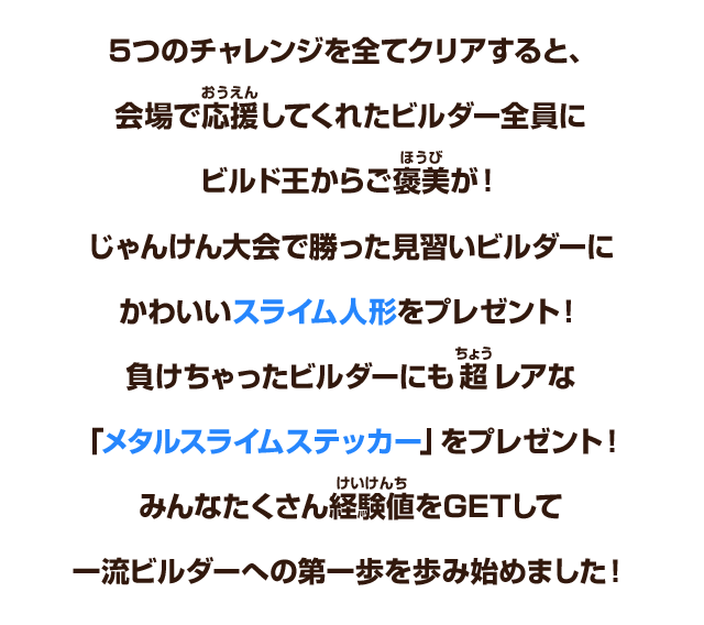 ５つのチャレンジを全てクリアすると、会場で応援してくれたビルダー全員にビルド王からご褒美が！じゃんけん大会で勝った見習いビルダーにかわいいスライム人形をプレゼント！負けちゃったビルダーにも超レアな「メタルスライムステッカー」をプレゼント！みんなたくさん経験値をGETして一流ビルダーへの第一歩を歩み始めました！