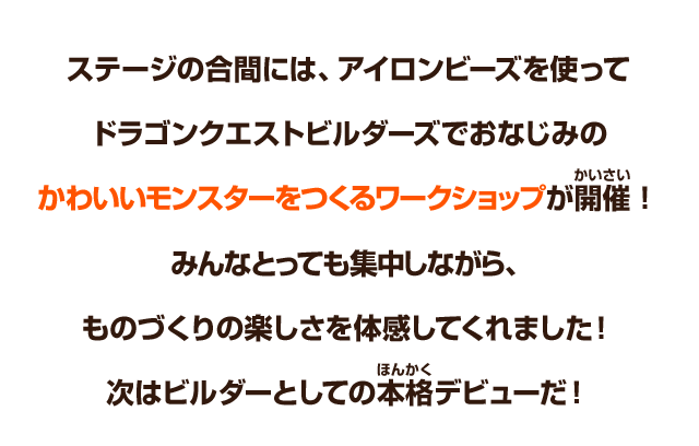 ステージの合間には、アイロンビーズを使ってドラゴンクエストビルダーズでおなじみのかわいいモンスターをつくるワークショップが開催！みんなとっても集中しながら、ものづくりの楽しさを体感してくれました！次はビルダーとしての本格デビューだ！