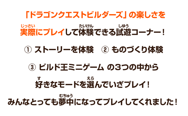 「ドラゴンクエストビルダーズ」の楽しさを実際にプレイして体験できる試遊コーナー！①ストーリーを体験 ②ものづくり体験 ③ビルド王ミニゲーム の３つの中から好きなモードを選んでいざプレイ！みんなとっても夢中になってプレイしてくれました！