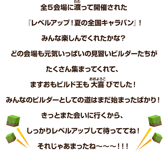 全５会場に渡って開催された『レベルアップ！夏の全国キャラバン』！みんな楽しんでくれたかな？どの会場も元気いっぱいの見習いビルダーたちがたくさん集まってくれて、ますおもビルド王も大喜びでした！みんなのビルダーとしての道はまだ始まったばかり！きっとまた会いに行くから、しっかりレベルアップして待っててね！それじゃあまったね～～～！！！